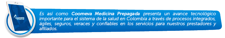 Es así como Coomeva Medicina Prepagada presenta un avance tecnológico importante para el sistema de la salud en Colombia a través de procesos integrados, ágiles, seguros, veraces y confiables en los servicios para nuestros prestadores y afiliados. Es así como Coomeva Medicina Prepagada presenta un avance tecnológico importante para el sistema de la salud en Colombia a través de procesos integrados, ágiles, seguros, veraces y confiables en los servicios para nuestros prestadores y afiliados.